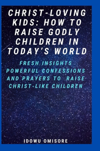 Christ-Loving Kids: HOW TO RAISE GODLY CHILDREN IN TODAY'S WORLD: Fresh Insights, Scriptural Confessions & Prayers for Christian Parents to Effectively Raise Godly Sons