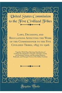 Laws, Decisions, and Regulations Affecting the Work of the Commissioner to the Five Civilized Tribes, 1893 to 1906: Together With Maps Showing Classification of Lands in the Chickasaw, Choctaw, Cherokee, Creek, and Seminole Nations, and Recording D