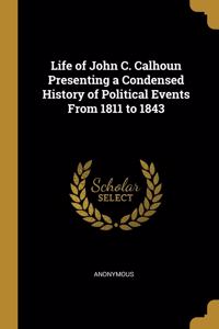 Life of John C. Calhoun Presenting a Condensed History of Political Events From 1811 to 1843