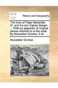 The Lives of Pope Alexander VI. and His Son Caesar Borgia. ... with an Appendix of Original Pieces Referred to in the Work. by Alexander Gordon, A.M. ...