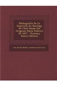 Bibliografia de La Imprenta En Santiago de Chile Desde Sus Origenes Hasta Febrero de 1817