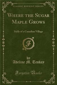 Where the Sugar Maple Grows: Idylls of a Canadian Village (Classic Reprint)