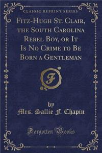 Fitz-Hugh St. Clair, the South Carolina Rebel Boy, or It Is No Crime to Be Born a Gentleman (Classic Reprint)