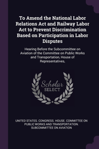 To Amend the National Labor Relations Act and Railway Labor Act to Prevent Discrimination Based on Participation in Labor Disputes