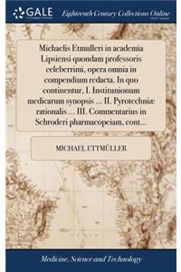 Michaelis Etmulleri in Academia Lipsiensi Quondam Professoris Celeberrimi, Opera Omnia in Compendium Redacta. in Quo Continentur, I. Institunionum Medicarum Synopsis ... II. Pyrotechniæ Rationalis ... III. Commentarius in Schroderi Pharmacopeiam, C