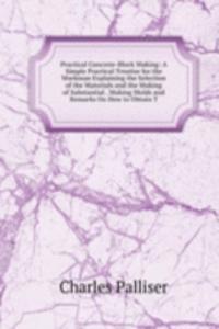 Practical Concrete-Block Making: A Simple Practical Treatise for the Workman Explaining the Selection of the Materials and the Making of Substantial . Making Molds and Remarks On How to Obtain T