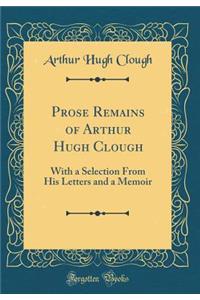 Prose Remains of Arthur Hugh Clough: With a Selection From His Letters and a Memoir (Classic Reprint)