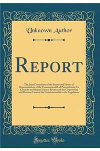 Report: The Joint Committee of the Senate and House of Representatives of the Commonwealth of Pennsylvania; To Consider and Report Upon a Revision of the Corporation and Revenue Laws of the Commonwealth to the Legislature (Classic Reprint)