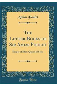 The Letter-Books of Sir Amias Poulet: Keeper of Mary Queen of Scots (Classic Reprint)