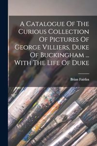 Catalogue Of The Curious Collection Of Pictures Of George Villiers, Duke Of Buckingham ... With The Life Of Duke