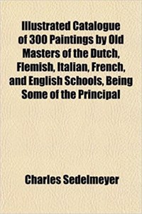 Catalogue of 300 Paintings by Old Masters of the Dutch, Flemish, Italian, French, and English Schools, Being Some of the Principal Pictures Which Have