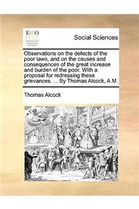 Observations on the Defects of the Poor Laws, and on the Causes and Consequences of the Great Increase and Burden of the Poor. with a Proposal for Redressing These Grievances. ... by Thomas Alcock, A.M.