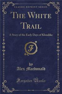The White Trail: A Story of the Early Days of Klondike (Classic Reprint)