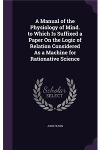 Manual of the Physiology of Mind. to Which Is Suffixed a Paper On the Logic of Relation Considered As a Machine for Rationative Science
