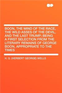 Boon, the Mind of the Race, the Wild Asses of the Devil, and the Last Trump; Being a First Selection from the Literary Remains of George Boon, Appropriate to the Times