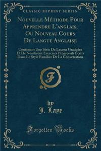 Nouvelle MÃ©thode Pour Apprendre l'Anglais, Ou Nouveau Cours de Langue Anglaise: Contenant Une SÃ©rie de LeÃ§ons GraduÃ©es Et de Nombreux Exercices Progressifs Ã?crits Dans Le Style Familier de la Conversation (Classic Reprint)