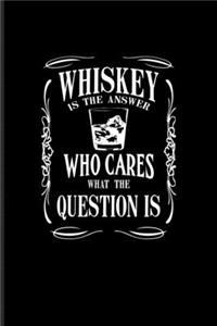 Whiskey Is The Answer Who Cares What The Question Is