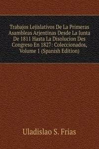 Trabajos Lejislativos De La Primeras Asambleas Arjentinas Desde La Junta De 1811 Hasta La Disolucion Des Congreso En 1827: Coleccionados, Volume 1 (Spanish Edition)