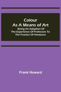 Colour as a Means of Art; Being an Adaption of the Experience of Professors to the Practice of Amatures