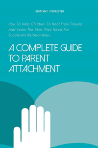 Complete Guide to Parent Attachment How to Help Children to Heal From Trauma and Learn the Skills They Need for Successful Relationships