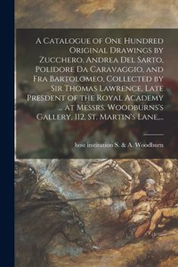 Catalogue of One Hundred Original Drawings by Zucchero, Andrea Del Sarto, Polidore Da Caravaggio, and Fra Bartolomeo, Collected by Sir Thomas Lawrence, Late Presdent of the Royal Academy ... at Messrs. Woodburns's Gallery, 112, St. Martin's Lane, .