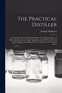 Practical Distiller: An Introduction To Making Whiskey, Gin, Brandy, Spirits of Better Quality, and in Larger Quantities, than Produced by the Present Mode of Distilling