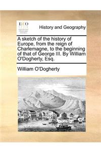 A Sketch of the History of Europe, from the Reign of Charlemagne, to the Beginning of That of George III. by William O'Dogherty, Esq.