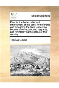 Plan for the Better Relief and Employment of the Poor; For Enforcing and Amending the Laws Respecting Houses of Correction, and Vagrants; And for Improving the Police of This Country