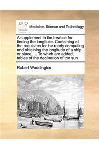 A supplement to the treatise for finding the longitude. Containing all the requisites for the ready computing and obtaining the longitude of a ship or place, ... To which are added, tables of the declination of the sun