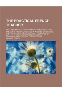 The Practical French Teacher; Or, a New Method of Learning to Read, Write, and Speak the French Language, in a Series of Lessons; With a System of Pronunciation, a Synopsis of Grammar, and a Table of French Verbs