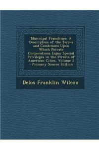 Municipal Franchises: A Description of the Terms and Conditions Upon Which Private Corporations Enjoy Special Privileges in the Streets of a