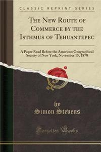 The New Route of Commerce by the Isthmus of Tehuantepec: A Paper Read Before the American Geographical Society of New York, November 15, 1870 (Classic Reprint): A Paper Read Before the American Geographical Society of New York, November 15, 1870 (Classic Reprint)