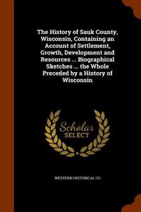 The History of Sauk County, Wisconsin, Containing an Account of Settlement, Growth, Development and Resources ... Biographical Sketches ... the Whole