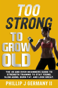 Too Strong to Grow Old: The 40 and Over Beginners Guide to Strength Training to Stay Young, Slow Aging, Burn Fat, and Look Great.