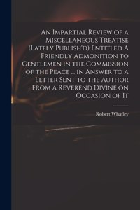Impartial Review of a Miscellaneous Treatise (lately Publish'd) Entitled A Friendly Admonition to Gentlemen in the Commission of the Peace ... in Answer to a Letter Sent to the Author From a Reverend Divine on Occasion of It