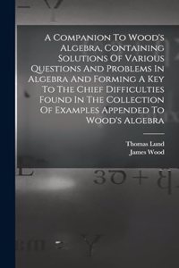 A Companion To Wood's Algebra, Containing Solutions Of Various Questions And Problems In Algebra And Forming A Key To The Chief Difficulties Found In The Collection Of Examples Appended To Wood's Algebra