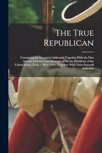 True Republican: Containing the Inaugural Addresses, Together With the First Annual Addresses and Messages of All the Presidents of the United States, From 1789 to 1