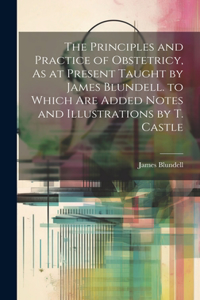 Principles and Practice of Obstetricy, As at Present Taught by James Blundell. to Which Are Added Notes and Illustrations by T. Castle