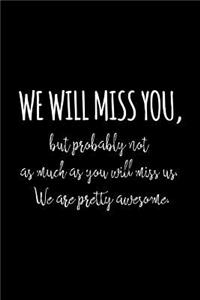 We will miss you, but probably not as much as you will miss us. We are pretty awesome.