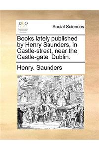 Books Lately Published by Henry Saunders, in Castle-Street, Near the Castle-Gate, Dublin.