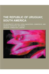 The Republic of Uruguay, South America; Its Geography, History, Rural Industries, Commerece, and General Statistics. with Maps