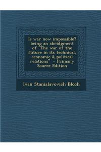 Is War Now Impossible? Being an Abridgment of the War of the Future in Its Technical, Economic & Political Relations - Primary Source Edition