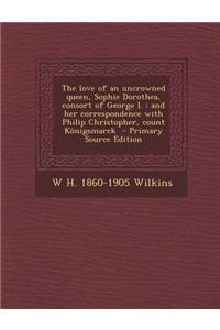The Love of an Uncrowned Queen, Sophie Dorothea, Consort of George I.: And Her Correspondence with Philip Christopher, Count Konigsmarck - Primary Sou