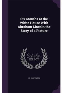 Six Months at the White House With Abraham Lincoln the Story of a Picture