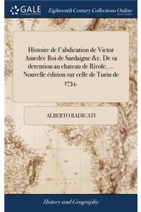 Histoire de l'Abdication de Victor Amedée Roi de Sardaigne &c. de Sa Detention Au Chateau de Rivole, ... Nouvelle Édition Sur Celle de Turin de 1734.