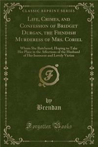 Life, Crimes, and Confession of Bridget Durgan, the Fiendish Murderess of Mrs. Coriel: Whom She Butchered, Hoping to Take Her Place in the Affections of the Husband of Her Innocent and Lovely Victim (Classic Reprint)