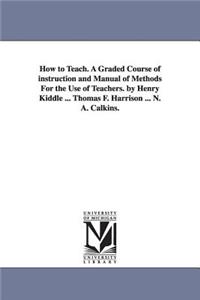 How to Teach. A Graded Course of instruction and Manual of Methods For the Use of Teachers. by Henry Kiddle ... Thomas F. Harrison ... N. A. Calkins.