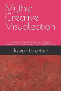 Mythic Creative Visualization: Harnessing Ancient Wisdom and Modern Techniques for Transformative Health and Well-Being
