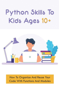 Python Skills To Kids Ages 10+: How To Organize And Reuse Your Code With Functions And Modules: How To Start Coding For Children