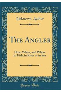 The Angler: How, When, and Where to Fish, in River or in Sea (Classic Reprint)